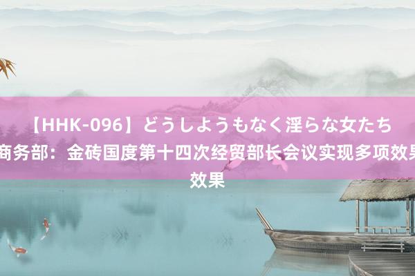 【HHK-096】どうしようもなく淫らな女たち 商务部：金砖国度第十四次经贸部长会议实现多项效果