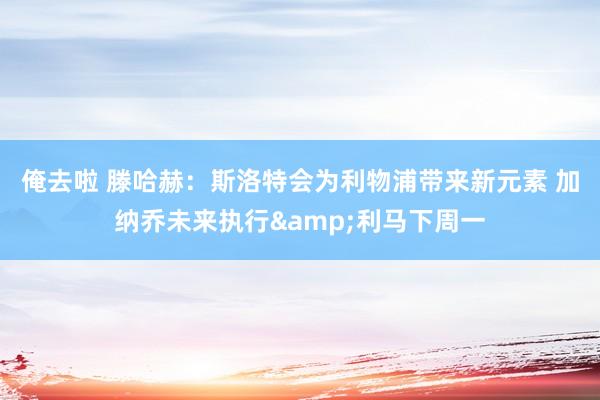 俺去啦 滕哈赫：斯洛特会为利物浦带来新元素 加纳乔未来执行&利马下周一