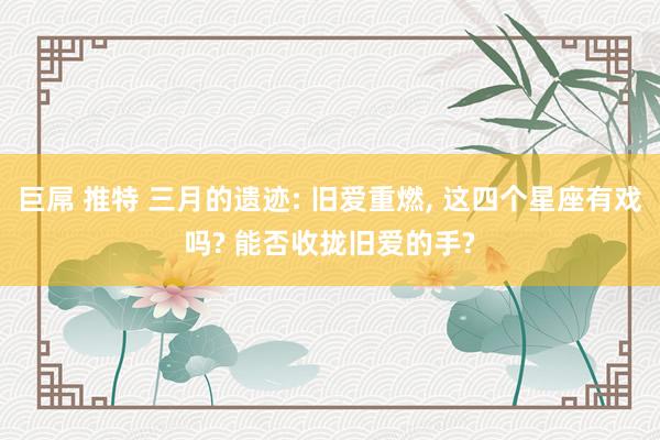巨屌 推特 三月的遗迹: 旧爱重燃， 这四个星座有戏吗? 能否收拢旧爱的手?