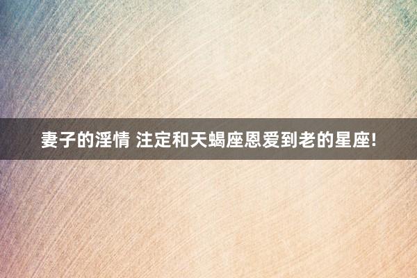 妻子的淫情 注定和天蝎座恩爱到老的星座!