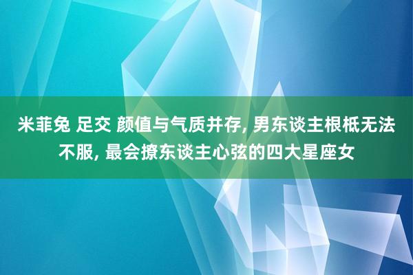 米菲兔 足交 颜值与气质并存， 男东谈主根柢无法不服， 最会撩东谈主心弦的四大星座女