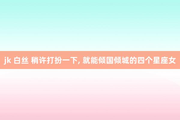 jk 白丝 稍许打扮一下， 就能倾国倾城的四个星座女