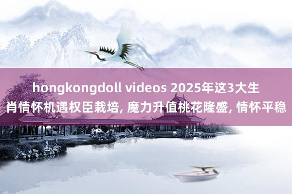 hongkongdoll videos 2025年这3大生肖情怀机遇权臣栽培， 魔力升值桃花隆盛， 情怀平稳