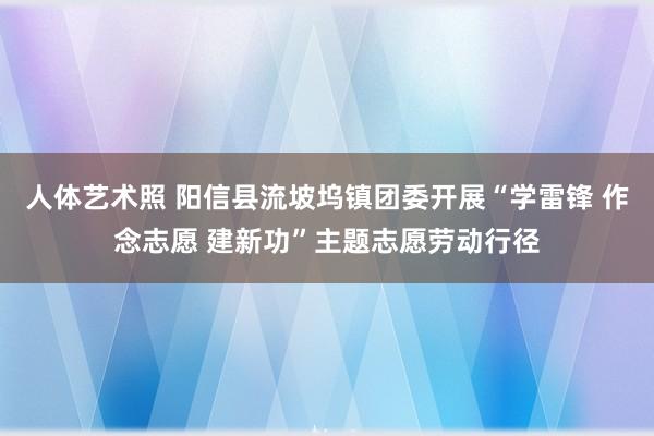 人体艺术照 阳信县流坡坞镇团委开展“学雷锋 作念志愿 建新功”主题志愿劳动行径