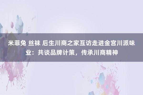 米菲兔 丝袜 后生川商之家互访走进金宫川派味业：共谈品牌计策，传承川商精神