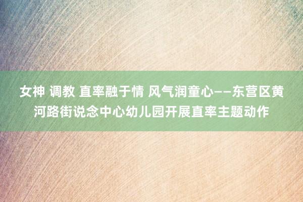 女神 调教 直率融于情 风气润童心——东营区黄河路街说念中心幼儿园开展直率主题动作