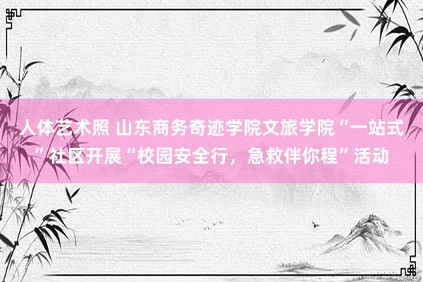 人体艺术照 山东商务奇迹学院文旅学院“一站式”社区开展“校园安全行，急救伴你程”活动