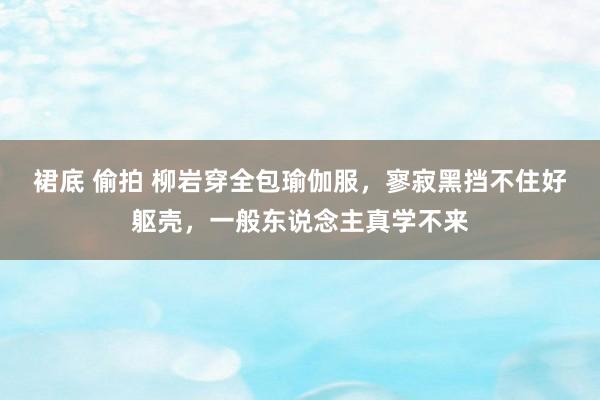 裙底 偷拍 柳岩穿全包瑜伽服，寥寂黑挡不住好躯壳，一般东说念主真学不来