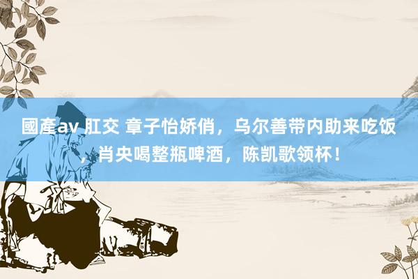 國產av 肛交 章子怡娇俏，乌尔善带内助来吃饭，肖央喝整瓶啤酒，陈凯歌领杯！