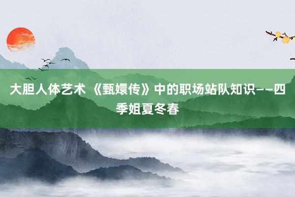 大胆人体艺术 《甄嬛传》中的职场站队知识——四季姐夏冬春