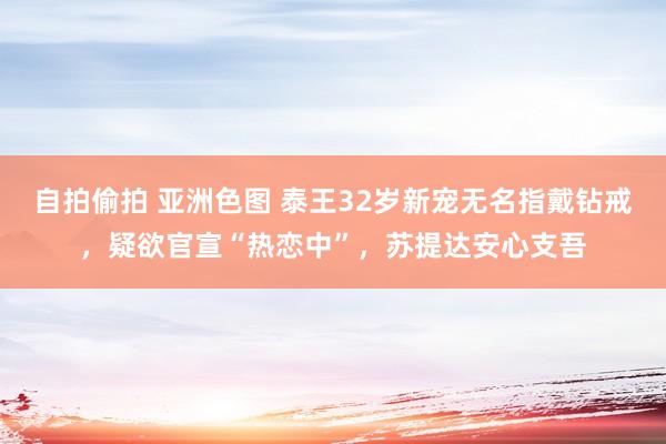 自拍偷拍 亚洲色图 泰王32岁新宠无名指戴钻戒，疑欲官宣“热恋中”，苏提达安心支吾