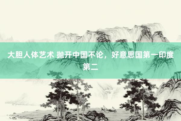 大胆人体艺术 抛开中国不论，好意思国第一印度第二