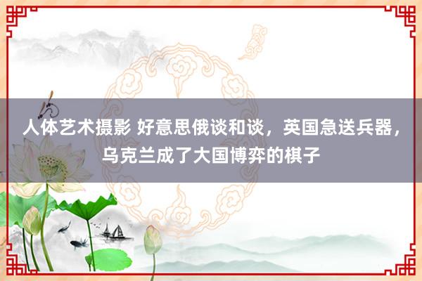 人体艺术摄影 好意思俄谈和谈，英国急送兵器，乌克兰成了大国博弈的棋子