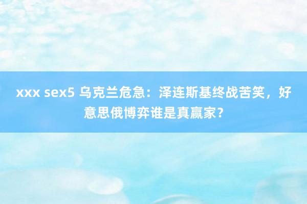 xxx sex5 乌克兰危急：泽连斯基终战苦笑，好意思俄博弈谁是真赢家？