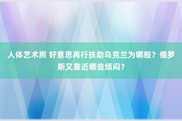 人体艺术照 好意思再行扶助乌克兰为哪般？俄罗斯又靠近哪些烦闷？