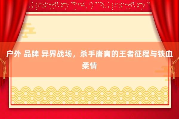 户外 品牌 异界战场，杀手唐寅的王者征程与铁血柔情