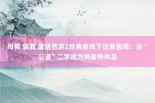 母狗 调教 废话西游2经典版线下往复困局：当“公道”二字成为神豪特供品
