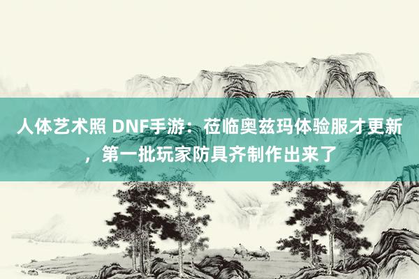 人体艺术照 DNF手游：莅临奥兹玛体验服才更新，第一批玩家防具齐制作出来了
