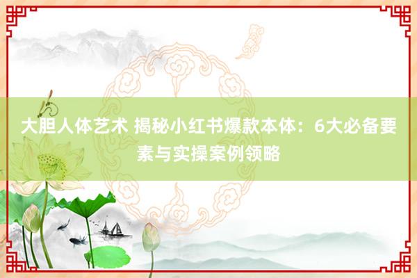 大胆人体艺术 揭秘小红书爆款本体：6大必备要素与实操案例领略