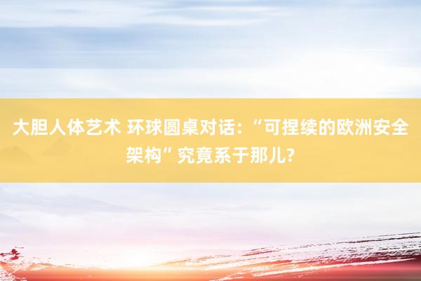 大胆人体艺术 环球圆桌对话: “可捏续的欧洲安全架构”究竟系于那儿?
