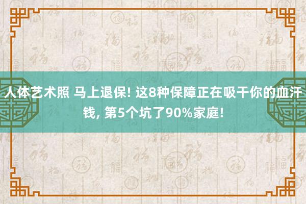 人体艺术照 马上退保! 这8种保障正在吸干你的血汗钱， 第5个坑了90%家庭!