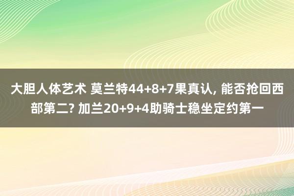 大胆人体艺术 莫兰特44+8+7果真认， 能否抢回西部第二? 加兰20+9+4助骑士稳坐定约第一