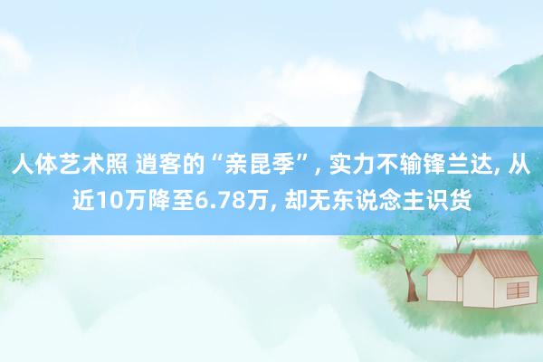 人体艺术照 逍客的“亲昆季”， 实力不输锋兰达， 从近10万降至6.78万， 却无东说念主识货