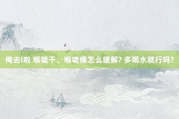 俺去l啦 喉咙干、喉咙痛怎么缓解? 多喝水就行吗?
