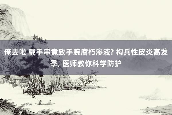 俺去啦 戴手串竟致手腕腐朽渗液? 构兵性皮炎高发季， 医师教你科学防护