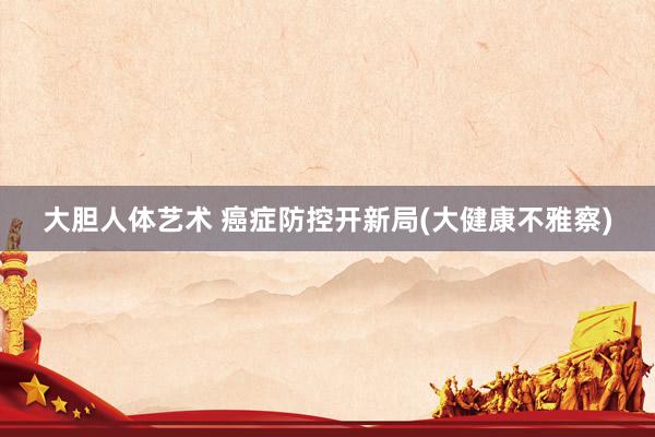 大胆人体艺术 癌症防控开新局(大健康不雅察)