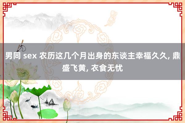 男同 sex 农历这几个月出身的东谈主幸福久久， 鼎盛飞黄， 衣食无忧