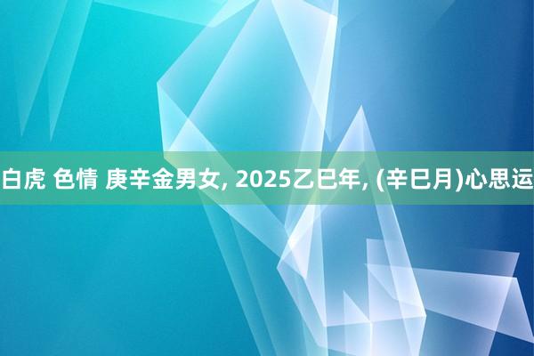 白虎 色情 庚辛金男女， 2025乙巳年， (辛巳月)心思运