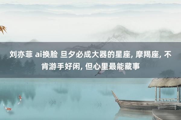 刘亦菲 ai换脸 旦夕必成大器的星座， 摩羯座， 不肯游手好闲， 但心里最能藏事