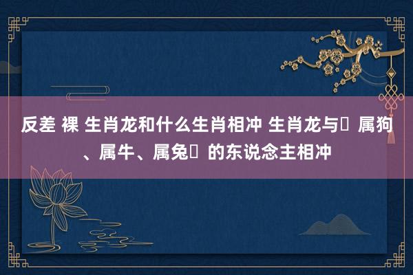 反差 裸 生肖龙和什么生肖相冲 生肖龙与‌属狗、属牛、属兔‌的东说念主相冲