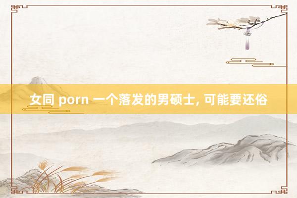 女同 porn 一个落发的男硕士， 可能要还俗