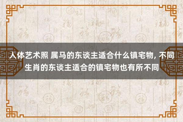 人体艺术照 属马的东谈主适合什么镇宅物， 不同生肖的东谈主适合的镇宅物也有所不同