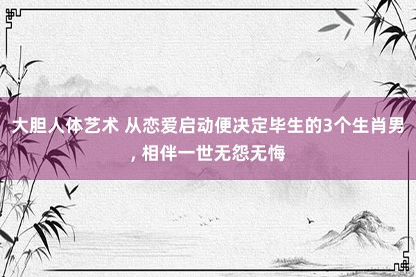 大胆人体艺术 从恋爱启动便决定毕生的3个生肖男， 相伴一世无怨无悔