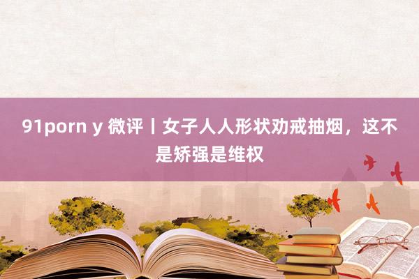 91porn y 微评丨女子人人形状劝戒抽烟，这不是矫强是维权