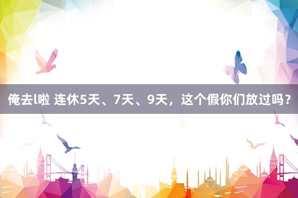 俺去l啦 连休5天、7天、9天，这个假你们放过吗？