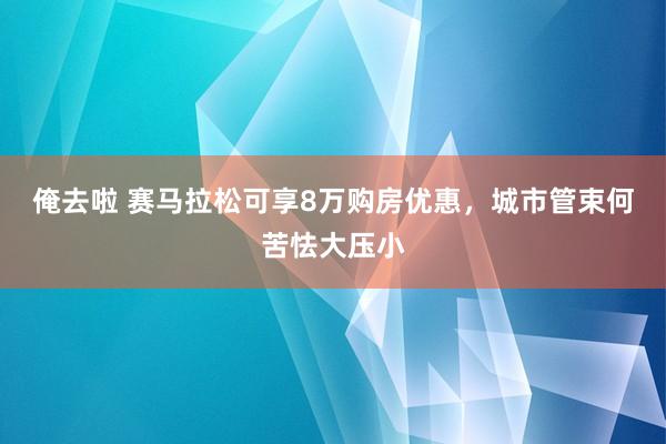 俺去啦 赛马拉松可享8万购房优惠，城市管束何苦怯大压小