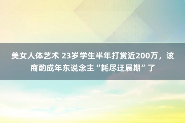 美女人体艺术 23岁学生半年打赏近200万，该商酌成年东说念主“耗尽迂展期”了