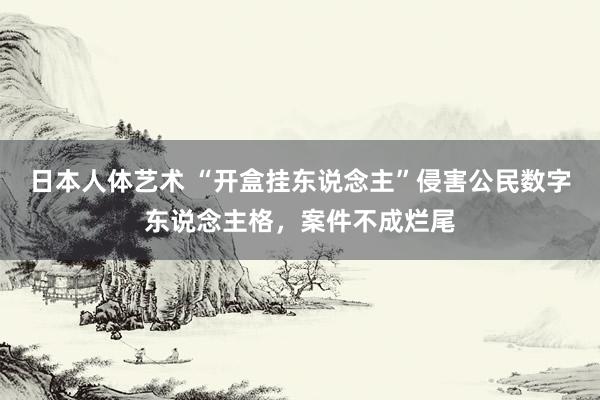 日本人体艺术 “开盒挂东说念主”侵害公民数字东说念主格，案件不成烂尾