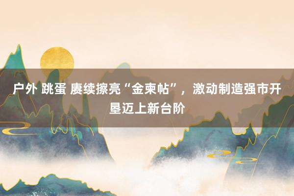 户外 跳蛋 赓续擦亮“金柬帖”，激动制造强市开垦迈上新台阶
