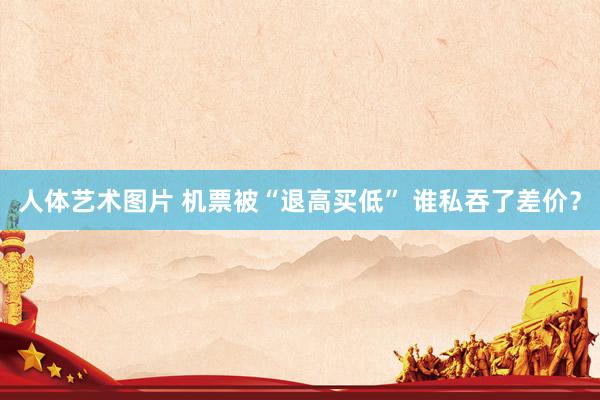 人体艺术图片 机票被“退高买低” 谁私吞了差价？