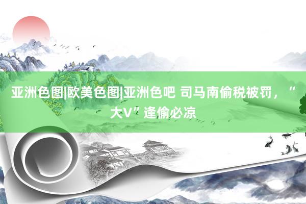 亚洲色图|欧美色图|亚洲色吧 司马南偷税被罚，“大V”逢偷必凉