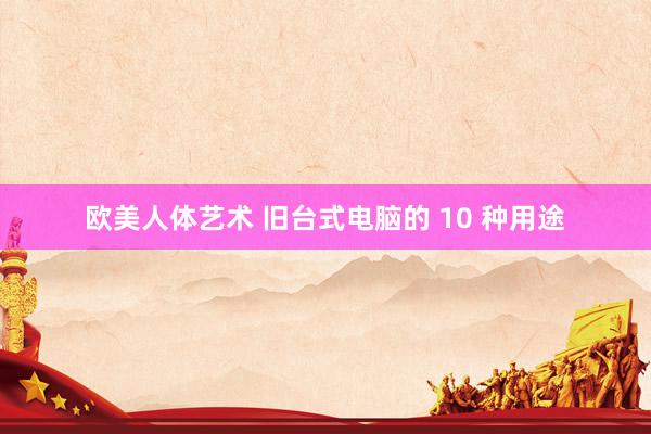 欧美人体艺术 旧台式电脑的 10 种用途