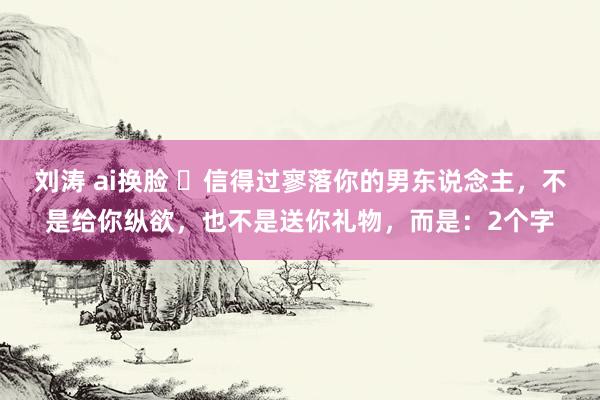 刘涛 ai换脸 ​信得过寥落你的男东说念主，不是给你纵欲，也不是送你礼物，而是：2个字