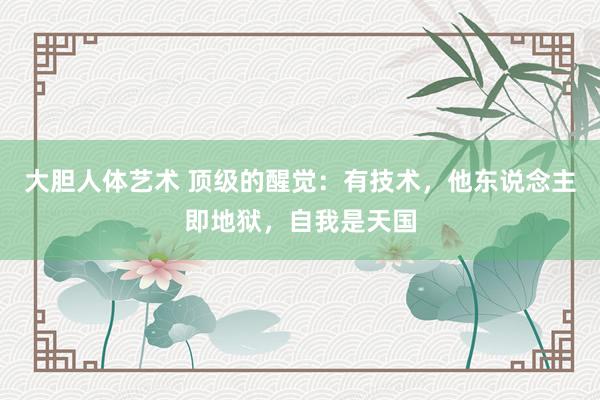 大胆人体艺术 顶级的醒觉：有技术，他东说念主即地狱，自我是天国