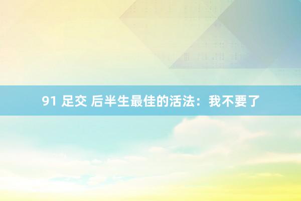 91 足交 后半生最佳的活法：我不要了