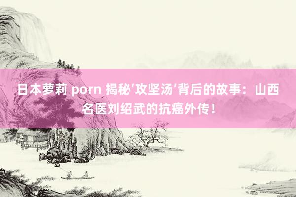日本萝莉 porn 揭秘‘攻坚汤’背后的故事：山西名医刘绍武的抗癌外传！